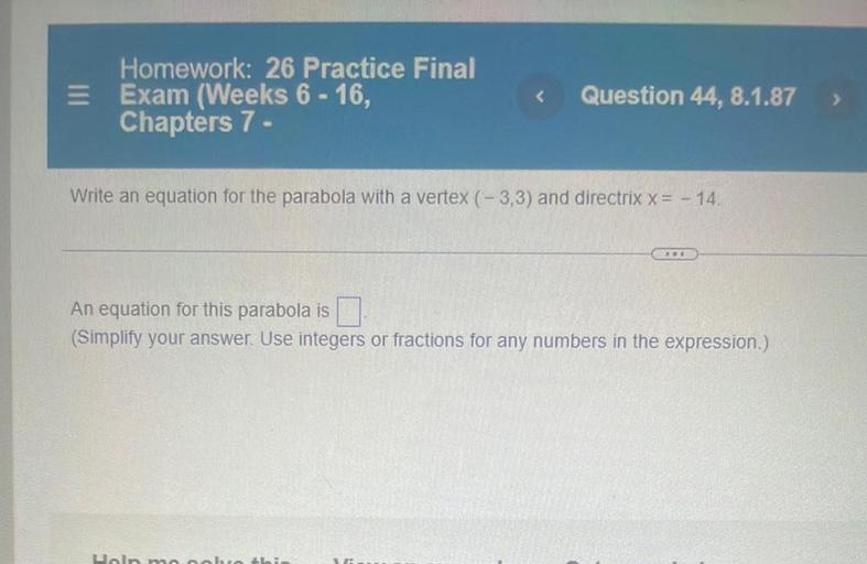 E
Homework: 26 Practice Final
Exam (Weeks 6 - 16,
Chapters 7 -
<
Question 44, 8.1.87
>
Write an equation for the parabola with a vertex (-3,3) and directrix x= - 14.
An equation for this parabola is
(Simplify your answer. Use integers or fractions for any numbers in the expression.)
Uoln moobrobi