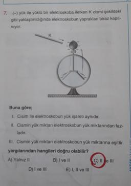 7. (-) yük ile yüklü bir elektroskoba iletken K cismi şekildeki
gibi yaklaştırıldığında elektroskobun yaprakları biraz kapa-
niyor.
K
Buna göre;
1. Cisim ile elektroskobun yük işareti aynıdır.
II. Cismin yük miktan elektroskobun yük miktarından faz-
ladır.
III. Cismin yük miktarı elektroskobun yük miktarına eşittir.
yargılarından hangileri doğru olabilir?
A) Yalnız II
B) I ve II
TOVIAVANICA
C) II e III
D) I ve III
E) I, II ve III