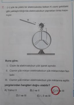 7. (-) yük ile yüklü bir elektroskoba iletken K cismi şekildeki
gibi yaklaştırıldığında elektroskobun yaprakları biraz kapa-
niyor.
K
Buna göre;
1. Cisim ile elektroskobun yük işareti aynıdır.
II. Cismin yük miktan elektroskobun yük miktarından faz-
ladır.
III. Cismin yük miktarı elektroskobun yük miktarına eşittir.
yargılarından hangileri doğru olabilir?
A) Yalnız II
B) I ve II
TOVIAVANICA
C) II e III
D) I ve III
E) I, II ve III
