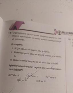 13. Organik kimya, karbon temelli bileşiklerin yapılarını, özel-
liklerini, tepkimelerini ve sentez yollarını inceleyen kimya
ÖZDEBIH
alt disiplinidir.
16.
Buna göre;
1. Söğüt ağacından aspirin elde edilmesi,
II. Elektrokimyasal pillerden elektrik enerjisi elde edilme-
si,
III. Şekerin fermantasyonu ile etil alkol elde edilmesi
işlemlerinden hangileri organik kimyanın uğraşların-
dan değildir?
A) Yalnız!
B) Yalnız II C) Yalnız III
E) II ve III
D) I ve III
Dsi