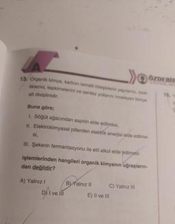 13. Organik kimya, karbon temelli bileşiklerin yapılarını, özel-
liklerini, tepkimelerini ve sentez yollarını inceleyen kimya
ÖZDEBIH
alt disiplinidir.
16.
Buna göre;
1. Söğüt ağacından aspirin elde edilmesi,
II. Elektrokimyasal pillerden elektrik enerjisi elde edilme-
si,
III. Şekerin fermantasyonu ile etil alkol elde edilmesi
işlemlerinden hangileri organik kimyanın uğraşların-
dan değildir?
A) Yalnız!
B) Yalnız II C) Yalnız III
E) II ve III
D) I ve III
Dsi
