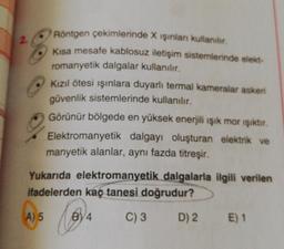 2
Röntgen çekimlerinde X işinlan kullanılır.
Kisa mesafe kablosuz iletişim sistemlerinde elekt-
romanyetik dalgalar kullanılır.
Kızıl ötesi ışınlara duyarlı termal kameralar askeri
güvenlik sistemlerinde kullanılır.
Görünür bölgede en yüksek enerjili ışık mor işiktir.
Elektromanyetik dalgayı oluşturan elektrik ve
manyetik alanlar, aynı fazda titreşir.
Yukarıda elektromanyetik dalgalarla ilgili verilen
ifadelerden kaç tanesi doğrudur?
A) 5
B4
C) 3
D) 2.
E) 1