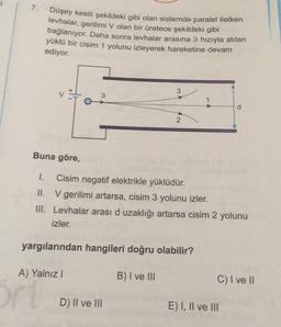 7.
Düşey kesiti şekildeki gibi olan sistemde paralel iletken
levhalar, gerilimi V olan bir üretece şekildeki gibi
bağlanıyor. Daha sonra levhalar arasına 9 hızıyla atılan
yüklü bir cisim 1 yolunu izleyerek hareketine devam
ediyor.
3
3
1
d
2
AN
Buna göre,
1. Cisim negatif elektrikle yüklüdür.
II. V gerilimi artarsa, cisim 3 yolunu izler.
III. Levhalar arası d uzaklığı artarsa cisim 2 yolunu
d
izler.
yargılarından hangileri doğru olabilir?
A) Yalnız!
B) I ve III
C) I ve II
D) II ve III
E) I, II ve III
