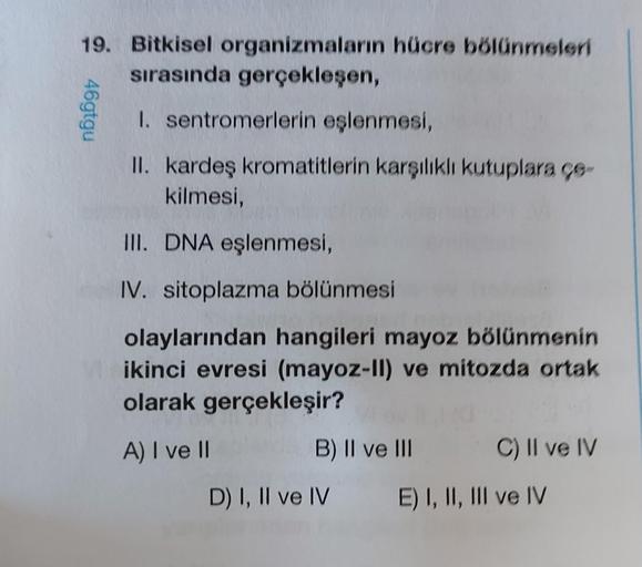 46gtgu
19. Bitkisel organizmaların hücre bölünmeleri
sırasında gerçekleşen,
I. sentromerlerin eşlenmesi,
II. kardeş kromatitlerin karşılıklı kutuplara ce
kilmesi,
III. DNA eşlenmesi,
IV. sitoplazma bölünmesi
olaylarından hangileri mayoz bölünmenin
ikinci e