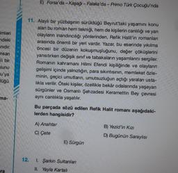 E) Forsa'da - Kaşağı - Falaka'da - Primo Türk Çocuğu'nda
imleri
ndeki
Inidir.
Yayinlari
nsan
li bir
11. Alaylı bir yüzbaşının sürüldüğü Beyrut'taki yaşamını konu
alan bu roman hem tekniği, hem de kişilerin canlılığı ve yan
olayların inandırıcılığı yönlerinden, Refik Halit'in romanları
arasında önemli bir yeri vardır. Yazar, bu eserinde yıkılma
öncesi bir düzenin kokuşmuşluğunu, değer çöküşlerini
yansıtırken değişik sınıf ve tabakaların yaşamlarını sergiler.
Romanın kahramanı Hilmi Efendi kişiliğinde ve olayların
gelişimi içinde yalnızlığın, para sıkıntısının, memleket özle-
minin, geçici umutların, umutsuzluğun açtığı yaraları usta-
likla verilir. Öteki kişiler, özellikle bekâr odalarında yaşayan
sürgünler ve Osmanlı Şehzadesi Keramettin Bey çevresi
aynı canlılıkla yaşatılır.
ulunu
Limit
lu'ya
lüğü
ma-
Bu parçada sözü edilen Refik Halit romanı aşağıdaki-
lerden hangisidir?
A) Anahtar
C) Çete
B) Yezid'in Kızı
D) Bugünün Saraylısı
E) Sürgün
12.
I. Şarkin Sultanları
II. Yayla Kartal
ra
