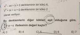 -
x? - ax + b = 0 denkleminin bir kökü 6,
X2 + cx + a = 0 denkleminin bir kökü 2
olarak veriliyor.
Bu denklemlerin diğer kökleri eşit olduğuna göre,
b
#a+c ifadesinin değeri kaçtır?
a
SIC
20to
A) 3
B) 4
C)
5
D) 6
E) 7
