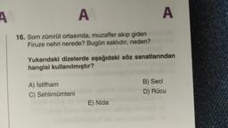 A
A
A
16. Som zümrüt ortasında, muzaffer akıp giden
Firuze nehri nerede? Bugün saklıdır, neden?
Yukarıdaki dizelerde aşağıdaki söz sanatlarından
hangisi kullanılmıştır?
A) İstifham
C) Sehlimümteni
B) Seci
D) Rücu
E) Nida