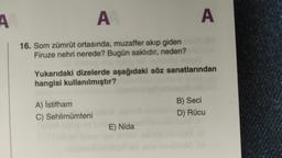 A
A
A
16. Som zümrüt ortasında, muzaffer akıp giden
Firuze nehri nerede? Bugün saklıdır, neden?
Yukarıdaki dizelerde aşağıdaki söz sanatlarından
hangisi kullanılmıştır?
A) İstifham
C) Sehlimümteni
B) Seci
D) Rücu
E) Nida
