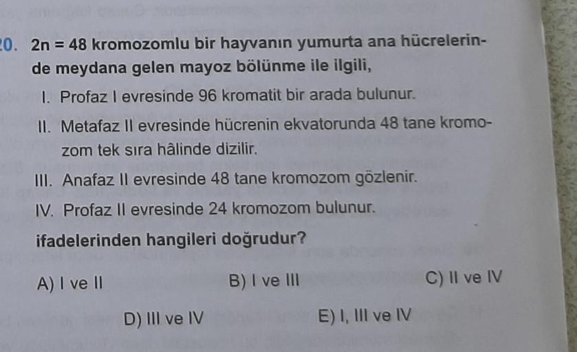 20. 2n = 48 kromozomlu bir hayvanın yumurta ana hücrelerin-
de meydana gelen mayoz bölünme ile ilgili,
1. Profaz l evresinde 96 kromatit bir arada bulunur.
II. Metafaz ll evresinde hücrenin ekvatorunda 48 tane kromo-
zom tek sıra hâlinde dizilir.
III. Anaf