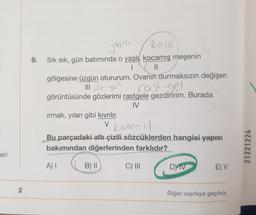 yourli
9.
Sık sık, gün batımında o yaşlı, kocamış meşenin
II
gölgesine üzgün otururum. Ovanın durmaksızın değişen
III Z 907 rast gel
görüntüsünde gözlerimi rastgele gezdiririm. Burada
IV
irmak, yılan gibi kıvrılır.
v kluir-11
V
Bu parçadaki altı çizili sözcüklerden hangisi yapısı
bakımından diğerlerinden farklıdır?
21221224
eri
A)
B) ||
C) III
DY TV
E) V
2
Diğer sayfaya geçiniz.
