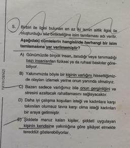 5.
YAYIN DENİZİ
Birbiri ile ilgisi bulunan en az iki ismin aitlik ilgisi ile
oluşturduğu söz birlikteliğine isim tamlaması adı verilir.
Aşağıdaki cümlelerin hangisinde herhangi bir isim
tamlamasına yer verilmemiştir?
A) Günümüzde birçok insan, tanıdığı veya tanımadığı
bazı insanlardan fiziksel ya da ruhsal baskılar göre-
biliyor.
B) Yakınımızda böyle bir kişinin varlığını hissettiğimiz-
de olayları izlemek yerine onun yanında olmalıyız.
C) Bazen sadece varlığımız bile onun gerginliğini ve
stresini azaltacak rahatlamasını sağlayacaktır.
D) Daha iyi çalışma koşulları isteği ve kadınlara karşı
takınılan olumsuz tavra karşı olma isteği kadınları
bir araya getirmiştir.
E) Şiddete maruz kalan kişiler, şiddeti uygulayan
kişinin kendisine yakınlığına göre şikâyet etmekte
tereddüt gösterebiliyorlar.