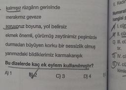 V. Kadi
· kalmışız rüzgârın gerisinde
Numaral
merakımız geveze
soruyoruz boyuna, yol belirsiz
hangisi
I. cür
Bl II
. cü
ekmek önemli, çürümüş zeytinimiz peşimizde
durmadan büyüyen korku bir sessizlik olmuş
C) Ill. cü
tir.
yanımızdaki bildiklerimiz karmakarışık
Bu dizelerde kaç ek eylem kullanılmıştır?
DIV.
ED V. cü
kimle
A) 1
B) 2.
C) 3
D) 4
ES
