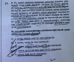 21. (1) Bir roman yazar:nın toplumsal sorunlara duyarlılık gös-
termesi cnun kişise: tercih dir, yerilecek bir durum değildir.
(1) Hatta bu, günümüzie sin:randinlabilecek bir tutum değildir.
(III) Eskier, özeke Antik Yunan'da yazarlar, şairler toplumsal
hayatia ilgilenm:$; yol gösterici olarak görevlerin kusursuz bir
biçimde yerine getirmişerdir. (IV) En büyük savaşlar da, önem-
s.z say:!ab: ecek toplumsa: konular da eserlerinde yer almıştır.
N) Çoğu insanin nasıl daha iyi yaşayabileceğini, mutluluğa
nası
ulaşab.leceğini araştırmış, bu konudakı görüşlerini osar-
Brine yansıtmış ardır.
Bu parçadaki numaralanmış cümlelerle ilgili olarak aşağı-
dakilerden hangisi vanlıstır?
A)
cümle bag m: sra: bir isim cümlesdir.
Il cümle, kurall bir isim cümlesdir.
Coli. cünme, bağımlısrat urall bir fil cümlesidir.
n. cüm e, giriş k bir eşik yapl bir fii cümlesidir.
F V cüme, baci bir fiil cümlesidir.
