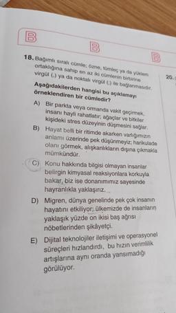 18. Bağımlı sıralı cümle; özne, tümleç ya da yüklem
ortaklığına sahip en az iki cümlenin birbirine
20.
virgül () ya da noktali virgül ) ile bağlanmasıdır.
Aşağıdakilerden hangisi bu açıklamayı
örneklendiren bir cümledir?
A) Bir parkta veya ormanda vakit geçirmek,
insanı hayli rahatlatır, ağaçlar ve bitkiler
kişideki stres düzeyinin düşmesini sağlar.
B) Hayat belli bir ritimde akarken varlığımızın
anlamı üzerinde pek düşünmeyiz; harikulade
olanı görmek, alışkanlıkların dışına çıkmakla
mümkündür.
C) Konu hakkında bilgisi olmayan insanlar
belirgin kimyasal reaksiyonlara korkuyla
bakar, biz ise donanımımız sayesinde
hayranlıkla yaklaşırız.
D) Migren, dünya genelinde pek çok insanın
hayatını etkiliyor; ülkemizde de insanların
yaklaşık yüzde on ikisi baş ağrısı
nöbetlerinden şikâyetçi.
E) Dijital teknolojiler iletişimi ve operasyonel
süreçleri hızlandırdı, bu hızın verimlilik
artışlarına aynı oranda yansımadığı
görülüyor.
