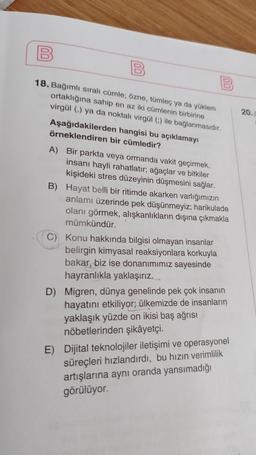 18. Bağımlı sıralı cümle; özne, tümleç ya da yüklem
ortaklığına sahip en az iki cümlenin birbirine
20.
virgül () ya da noktali virgül ) ile bağlanmasıdır.
Aşağıdakilerden hangisi bu açıklamayı
örneklendiren bir cümledir?
A) Bir parkta veya ormanda vakit geçirmek,
insanı hayli rahatlatır, ağaçlar ve bitkiler
kişideki stres düzeyinin düşmesini sağlar.
B) Hayat belli bir ritimde akarken varlığımızın
anlamı üzerinde pek düşünmeyiz; harikulade
olanı görmek, alışkanlıkların dışına çıkmakla
mümkündür.
C) Konu hakkında bilgisi olmayan insanlar
belirgin kimyasal reaksiyonlara korkuyla
bakar, biz ise donanımımız sayesinde
hayranlıkla yaklaşırız.
D) Migren, dünya genelinde pek çok insanın
hayatını etkiliyor; ülkemizde de insanların
yaklaşık yüzde on ikisi baş ağrısı
nöbetlerinden şikâyetçi.
E) Dijital teknolojiler iletişimi ve operasyonel
süreçleri hızlandırdı, bu hızın verimlilik
artışlarına aynı oranda yansımadığı
görülüyor.
