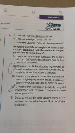 B
B
B
DENEME-4
işaretleyiniz.
Yü
PRO
YAYIN DENİZİ
E-
.
3.
sarmak: Yayılıp etkisi altına almak
dar: Az, elverişsiz, sınırlı Dos pelir
vurmak: Üzerinde görünmek, üzerine yansımak
Aşağıdaki cümlelerin hangisinde "sarmak, dar,
vurmak" sözcükleri belirtilen anlamları karşıla-
yacak şekilde kullanılmıştır?
A) Köyün tamamını saran dumanlar, dar bir alana
sıkışan köylülerin hem kendilerine hem de hay-
vanlarına vuruyordu.
B) imkânların dar bir hâl aldığı bu memlekette ge-
celeri insanları saran umutsuz düşünceler, gü-
neşin şehre vurmasıyla sona eriyordu.
C) İnsanların yaralarını sarmak, dar düşünceli in-
sanların işi değildi; onların elinde, o insanların
dertlerine vurulabilecekleri bir dizgin de yoktu.
D) Gençleri saran yeni diziler, genellikle dar gelirli
insanlardan çok zenginlerin hayatından dem
vuran yapımlardı.
E) Dolu, bu yıl dar bir tarım alanına vurmuş; tüm
insanları saran yoksulluk da ilk önce çiftçileri
etkilemişti.