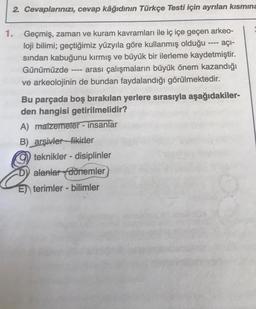 2. Cevaplarınızı, cevap kâğıdının Türkçe Testi için ayrılan kısmına
----
1. Geçmiş, zaman ve kuram kavramları ile iç içe geçen arkeo-
loji bilimi; geçtiğimiz yüzyıla göre kullanmış olduğu ---- açi-
sindan kabuğunu kırmış ve büyük bir ilerleme kaydetmiştir.
Günümüzde arası çalışmaların büyük önem kazandığı
ve arkeolojinin de bundan faydalandığı görülmektedir.
Bu parçada boş bırakılan yerlere sırasıyla aşağıdakiler-
den hangisi getirilmelidir?
A) matzemeter - insanlar
B) arşivler_fikirler
teknikler - disiplinler
D) alanlar dörremler
E) terimler - bilimler
