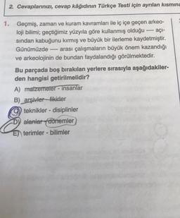 2. Cevaplarınızı, cevap kâğıdının Türkçe Testi için ayrılan kısmına
----
1. Geçmiş, zaman ve kuram kavramları ile iç içe geçen arkeo-
loji bilimi; geçtiğimiz yüzyıla göre kullanmış olduğu ---- açi-
sindan kabuğunu kırmış ve büyük bir ilerleme kaydetmiştir.
Günümüzde arası çalışmaların büyük önem kazandığı
ve arkeolojinin de bundan faydalandığı görülmektedir.
Bu parçada boş bırakılan yerlere sırasıyla aşağıdakiler-
den hangisi getirilmelidir?
A) matzemeter - insanlar
B) arşivler_fikirler
teknikler - disiplinler
D) alanlar dörremler
E) terimler - bilimler
