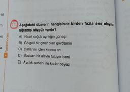A
rist
mi
li
/benimhocam
11. Aşağıdaki dizelerin hangisinde birden fazla ses olayına
uğramış sözcük vardır?
A) Nasıl soğuk ayrılığın güneşi
B) Gölgeli bir çınar olan gövdemin
C) Dallarını içten kırınca acı
D) Buzdan bir alevle tutuyor beni
E) Ayrılık sabahı ne kadar beyaz