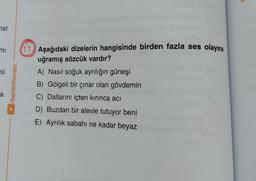 A
rist
mi
li
/benimhocam
11. Aşağıdaki dizelerin hangisinde birden fazla ses olayına
uğramış sözcük vardır?
A) Nasıl soğuk ayrılığın güneşi
B) Gölgeli bir çınar olan gövdemin
C) Dallarını içten kırınca acı
D) Buzdan bir alevle tutuyor beni
E) Ayrılık sabahı ne kadar beyaz
