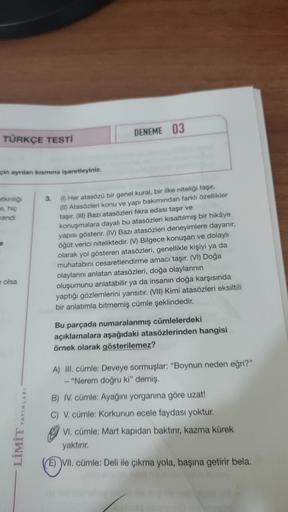 DENEME 03
TÜRKÇE TESTI
çin ayrılan kısmına işaretleyiniz.
etkinliği
e, hiç
kendi
e
3.
(1) Her atasözü bir genel kural, bir ilke niteliği taşır.
(II) Atasözleri konu ve yapı bakımından farklı özellikler
taşır. (III) Bazı atasözleri fikra edası taşır ve
konu