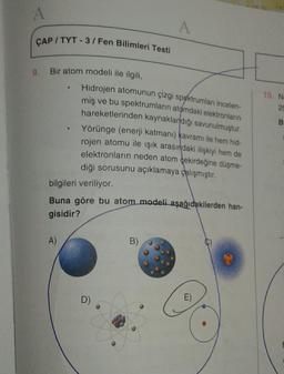 A
A
ÇAP / TYT - 3 / Fen Bilimleri Testi
9. Bir atom modeli ile ilgili,
10. N
28
B
Hidrojen atomunun çizgi spektrumları incelen-
miş ve bu spektrumların atomdaki elektronların
hareketlerinden kaynaklardığı savunulmuştur.
Yörünge (enerji katmanı) kavramı ile hem hid-
rojen atomu ile işık arasındaki ilişkiyi hem de
elektronların neden atom çekirdeğine düşme-
diği sorusunu açıklamaya çalışmıştır
.
bilgileri veriliyor.
Buna göre bu atom modeli aşağıdakilerden han-
gisidir?
A)
B)
D)
E)