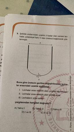 9. Şekilde aralarındaki uzaklık d kadar olan paralel lev-
halar, potansiyel farkı V olan üretece bağlanarak yük-
lenmiştir.
d
1. r
e
F
p
n
A)
V
Buna göre üretecin gerilimi değiştirilmeden levha-
lar arasındaki uzaklık azaltılırsa,
1. Levhalar arası elektrik alan çizgileri seyrekleşir.
II. Levhalar arası elektrik alan şiddeti artar.
III. Levhaların yükü azalır.
yargılarından hangileri doğrudur?
very
ols
Ölçme, Değerlendirme ve Sınav Hizmetleri Genel Müdürlüğü
A) Yalnız !
D) I ve III
B) Yalnız II C)Yalnız III
E) Il ve III
SRKİYE