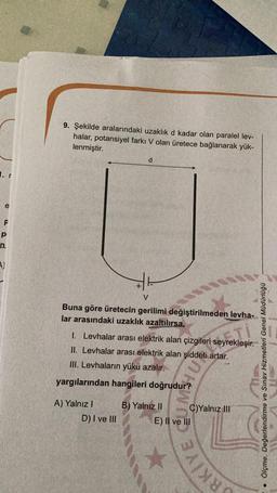 9. Şekilde aralarındaki uzaklık d kadar olan paralel lev-
halar, potansiyel farkı V olan üretece bağlanarak yük-
lenmiştir.
d
1. r
e
F
p
n
A)
V
Buna göre üretecin gerilimi değiştirilmeden levha-
lar arasındaki uzaklık azaltılırsa,
1. Levhalar arası elektrik alan çizgileri seyrekleşir.
II. Levhalar arası elektrik alan şiddeti artar.
III. Levhaların yükü azalır.
yargılarından hangileri doğrudur?
very
ols
Ölçme, Değerlendirme ve Sınav Hizmetleri Genel Müdürlüğü
A) Yalnız !
D) I ve III
B) Yalnız II C)Yalnız III
E) Il ve III
SRKİYE
