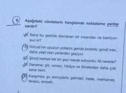 8.
Aşağıdaki cümlelerin hangisinde noktalama yanlışı
vardır?
wa Sana bu şekilde davranan bir insandan ne bekliyor-
sun ki?
B) Konya'nın upuzun yollarını geride bıraktık; şimdi tren,
daha yeşil olan yerlerden geçiyor.
Les Şimdi herkes tek bir şeyi merak ediyordu: Ali nerede?
Deneme; şiir, roman, hikâye ve fikralardan daha çok
sarar beni.
Karşımıza şu sonuçlarla gelmişti: irade, merhamet,
tevazu, empati.