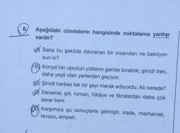 8.
Aşağıdaki cümlelerin hangisinde noktalama yanlışı
vardır?
wa Sana bu şekilde davranan bir insandan ne bekliyor-
sun ki?
B) Konya'nın upuzun yollarını geride bıraktık; şimdi tren,
daha yeşil olan yerlerden geçiyor.
Les Şimdi herkes tek bir şeyi merak ediyordu: Ali nerede?
Deneme; şiir, roman, hikâye ve fikralardan daha çok
sarar beni.
Karşımıza şu sonuçlarla gelmişti: irade, merhamet,
tevazu, empati.
