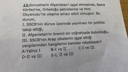 12-Sovyetlerin Afganistan'ı işgal etmesinde, Basra
Körfezi'ne, Ortadoğu petrollerine ve Hint
Okyanusu'na ulaşma amacı etkili olmuştur. Bu
durum,
I. SSCB'nin dünya üzerinde yayılmacı bir politika
takip ettiği,
II. Afganistan'ın önemli bir coğrafyada bulunduğu,
III. SSCB'nin Arap ülkelerini işgal ettiği
yargılarından hangilerini kanıtlar niteliktedir?
A-Yalnız I B-I ve II C-I ve III
D-II ve III E-I, II ve III
