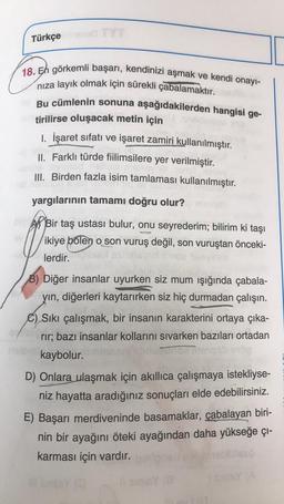 Türkçe
18. En görkemli başarı, kendinizi aşmak ve kendi onayı-
niza layık olmak için sürekli çabalamaktır.
Bu cümlenin sonuna aşağıdakilerden hangisi ge-
tirilirse oluşacak metin için
1. İşaret sıfatı ve işaret zamiri kullanılmıştır.
II. Farklı türde fiilimsilere yer verilmiştir.
III. Birden fazla isim tamlaması kullanılmıştır.
yargılarının tamamı doğru olur?
Ar Bir taş ustası bulur, onu seyrederim; bilirim ki taşı
ikiye bólen o son vuruş değil, son vuruştan önceki-
,
lerdir.
B) Diğer insanlar uyurken siz mum ışığında çabala-
yin, diğerleri kaytarırken siz hiç durmadan çalışın.
C) Siki çalışmak, bir insanın karakterini ortaya çıka-
rir; bazı insanlar kollarını sivarken bazıları ortadan
kaybolur.
D) Onlara ulaşmak için akıllıca çalışmaya istekliyse-
niz hayatta aradığınız sonuçları elde edebilirsiniz.
E) Başarı merdiveninde basamaklar, çabalayan biri-
nin bir ayağını öteki ayağından daha yükseğe çi-
karması için vardır.
ISYA
