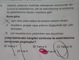 5.
Elektrik yüklerinin birbiriyle etkileşmesi sonucunda do-
kunma ile elektriklenme, etki ile elektriklenme ve sürtünme
ile elektriklenme olayları meydana gelir.
Buna göre;
aynı cins yüklü iletken iki kürenin birbirini itmesi,
II. bulutların şimşek veya yıldırım oluşturmak için yük-
lenmeleri,
III. yün kazaklarımızı çıkartırken ses duyulması
yukarıdakilerden hangileri sürtünme ile elektriklenme
sonucunda oluşmuştur?
A) Yalnız!
B) Yalnız II C) Yalnız III
D) | ve II
E) II ve IN