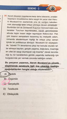 DENEME - 3
7
36. Kendi ülkesinin insanlarına karşı daha toleranslı, sıradan
insanların önceliklerine daha saygılı bir yazar olan Haru-
ki Murakami'nin eserlerinde yine de varlığını kabullen-
mek istemediği tipler ortaya çıkmaya devam etmektedir.
Bunlardan biri de Zemberek Kuşunun Güncesi'ndeki ana
karakter Toru'nun kayınbiraderi, havalı görüntüsünün
altında hiçbir insani değer taşımayan Noboru'dur. Pek
çok insanın sempatisini kazanmış bu medyatik adam,
romanda akademisyen kişiliği ile ortaya çıkıp zaman
içinde bir politikacıya dönüşür. Murakami bir söyleşisin-
de, “sürekli TV ekranlarına çıkıp her konuda oturaklı laf-
lar etmeye bayılan; gerçek yaşama, doğrulara, insanlığa
en ufak bir saygı duymayan sığ insanlar” olarak tanımla-
dığı bu tür karakterlere günlük yaşamda rastlandığı için
kurgularında yer vermek zorunda kaldığını anlatır.
Bu parçanın yazarının, Haruki Murakami'ye yönelik
eleştirisinde sanatçıyla ilgili öne çıkardığı özelliğin
aşağıdakilerden hangisi olduğu söylenebilir?
A) Sadelik
B) Özgünlük
C) Gerçekçilik
D) Tarafsızlık
E) Etkileyicilik