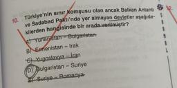 -
10. Türkiye'nin sinir komşusu olan ancak Balkan Antanti
ve Sadabad Paktı'nda yer almayan devletler aşağıda- S
kilerden hangisinde bir arada verilmiştir?
At Yunanistan - Bulgaristan
1
B) Ermenistan - Irak
M
8
C) Yugoslavya - İran
D) Bulgaristan - Suriye
Suriye - Romanya
-