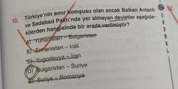 -
10. Türkiye'nin sinir komşusu olan ancak Balkan Antanti
ve Sadabad Paktı'nda yer almayan devletler aşağıda- S
kilerden hangisinde bir arada verilmiştir?
At Yunanistan - Bulgaristan
1
B) Ermenistan - Irak
M
8
C) Yugoslavya - İran
D) Bulgaristan - Suriye
Suriye - Romanya
-
