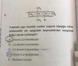 CH3
THz – CH – CH – CH
-
5.
- – ,
CHz Br
HOCAM
Yukarıda yapı formülü verilen organik bileşiğin IUPAC
(sistematik) adı aşağıdaki seçeneklerden hangisinde
doğru olarak verilmiştir?
A) 2-brom,3,3-dimetilbütan
B) 3,3-dimetil-2-brombütan
C) 2,2-dimetil-3-brombütan
D)) 3-brom-2,2-dimetilbutan
-
E) Neohekzil bromür