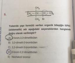 CH3
THz – CH – CH – CH
-
5.
- – ,
CHz Br
HOCAM
Yukarıda yapı formülü verilen organik bileşiğin IUPAC
(sistematik) adı aşağıdaki seçeneklerden hangisinde
doğru olarak verilmiştir?
A) 2-brom,3,3-dimetilbütan
B) 3,3-dimetil-2-brombütan
C) 2,2-dimetil-3-brombütan
D)) 3-brom-2,2-dimetilbutan
-
E) Neohekzil bromür
