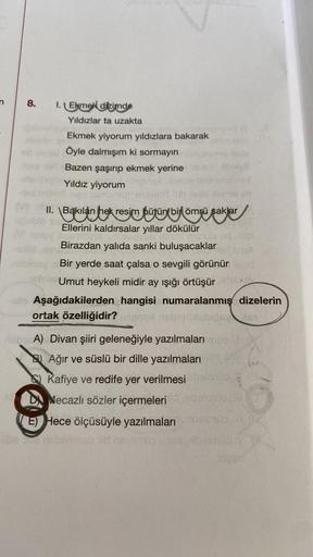 8.
I.Ekmek dizimde
Yıldızlar ta uzakta
Ekmek yiyorum yıldızlara bakarak
Öyle dalmışım ki sormayın
Bazen şaşırıp ekmek yerine
Yıldız yiyorum
II. \Bakılan hek resim bütün bir ömrü saklar
Ellerini kaldırsalar yıllar dökülür
Birazdan yalıda sanki buluşacaklar