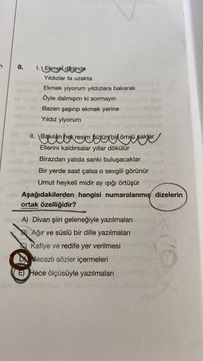 8.
I.Ekmek dizimde
Yıldızlar ta uzakta
Ekmek yiyorum yıldızlara bakarak
Öyle dalmışım ki sormayın
Bazen şaşırıp ekmek yerine
Yıldız yiyorum
II. \Bakılan hek resim bütün bir ömrü saklar
Ellerini kaldırsalar yıllar dökülür
Birazdan yalıda sanki buluşacaklar
