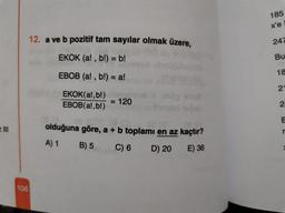 185
x'e
12. a ve b pozitif tam sayılar olmak üzere,
247
EKOK (a!, b!) = b!
Bu
18
EBOB (a!, b!) = a!
21
EKOK(a!,b!)
EBOB(a!,b!)
= 120
2.
E
e III
olduğuna göre, a + b toplamı en az kaçtır?
r
A) 1
B) 5
C) 6
D) 20
E) 36
108
