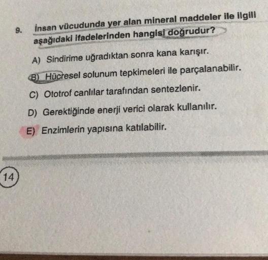 9.
insan vücudunda yer alan mineral maddeler ile ilgili
aşağıdaki ifadelerinden hangisi
doğrudur?
A) Sindirime uğradıktan sonra kana karışır.
8) Hücresel solunum tepkimeleri ile parçalanabilir.
C) Ototrof canlılar tarafından sentezlenir.
D) Gerektiğinde en