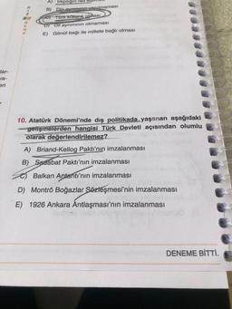 *2m2N-3
A) Irkçılıgin
red
B) Dia yapılmaması
ST TOTK Rokenli olması
DJ Dil ayriminin olmaması
E) Göndl bağı ile millete bağlı olması
Jar-
Ja-
eri
10. Atatürk Dönemi'nde dış politikada yaşanan aşağıdaki
gelişmelerden hangisi Türk Devleti açısından olumlu
olarak değerlendirilemez?
A) Briand-Kellog Paktı'nın imzalanması
B) Sadabat Paktı'nın imzalanması
Balkan Antantı'nın imzalanması
D) Montrö Boğazlar Sözleşmesi'nin imzalanması
E) 1926 Ankara Antlaşması'nın imzalanması
DENEME BİTTİ.