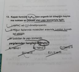 13. Kapalı formülü C5H12 olan organik bir bileşiğin kayna-
ma noktası en yüksek olan yapı izomeriyle ilgili;
IUPAC adı 2,2-dimetilpropandır.
H. Yoğun fazlarında molekülleri arasında London kuvvet-
leri etkilidir.
W.Izobütan ile yapı izomeridir.
yargılarından hangileri doğrudur
A) Yalnız
B) Yalnız 1
C) Yamiz Ill
D Ive 111
E) I, II ve 111
CD