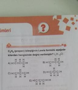 imleri
OO
H
CzH. (propen) bileşiğinin Lewis formülü aşağıda-
kilerden hangisinde doğru verilmiştir? (H, 6C)
HHH
HH
A) H:C::C:C:H
B) H:C::C:C:H
H
H
H
H
C) H:C::C::C:H
D) H:C:C:C:H
HHH
HHH
E) H:C:C:C:H:H
HHH
OOOOOO