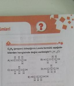 imleri
OO
H
CzH. (propen) bileşiğinin Lewis formülü aşağıda-
kilerden hangisinde doğru verilmiştir? (H, 6C)
HHH
HH
A) H:C::C:C:H
B) H:C::C:C:H
H
H
H
H
C) H:C::C::C:H
D) H:C:C:C:H
HHH
HHH
E) H:C:C:C:H:H
HHH
OOOOOO
