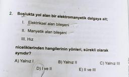 2. Boşlukta yol alan bir elektromanyetik dalgaya ait;
1. Elektriksel alan bileşeni
II. Manyetik alan bileşeni
III. Hız
niceliklerinden hangilerinin yönleri, sürekli olarak
aynıdır?
A) Yalnız!
B) Yalnız 11
C) Yalnız III
D) I ve II
E) Il ve III
