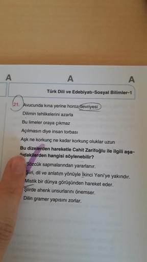 A
A
A
Türk Dili ve Edebiyatı-Sosyal Bilimler-1
(21. Avucunda kina yerine horoz devriyesi
Dilimin tehlikelerini azarla
Bu limeler oraya çıkmaz
Açılmasın diye insan torbası
Aşk ne korkunç ne kadar korkunç oluklar uzun
Bu dizelerden hareketle Cahit Zarifoğlu 