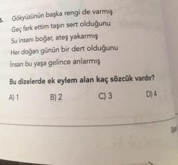 6. Gökyüzünün başka rengi de varmış
Geç fark ettim taşın sert olduğunu
Su insanı boğar, ateş yakarmış
Her doğan günün bir dert olduğunu
İnsan bu yaşa gelince anlarmış
Bu dizelerde ek eylem alan kaç sözcük vardır?
A) 1
B) 2
C) 3
D) 4
Ger