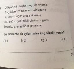 6. Gökyüzünün başka rengi de varmış
Geç fark ettim taşın sert olduğunu
Su insanı boğar, ateş yakarmış
Her doğan günün bir dert olduğunu
İnsan bu yaşa gelince anlarmış
Bu dizelerde ek eylem alan kaç sözcük vardır?
A) 1
B) 2
C) 3
D) 4
Ger
